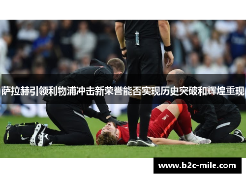 萨拉赫引领利物浦冲击新荣誉能否实现历史突破和辉煌重现 萨拉赫引领利物浦冲击新荣誉能否实现历史突破和辉煌重现