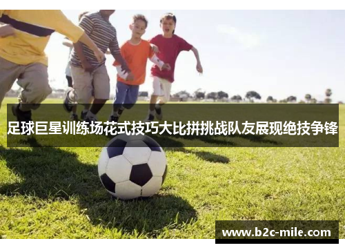 足球巨星训练场花式技巧大比拼挑战队友展现绝技争锋