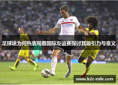 足球迷为何热衷观看国际友谊赛探讨其吸引力与意义 足球迷为何热衷观看国际友谊赛探讨其吸引力与意义