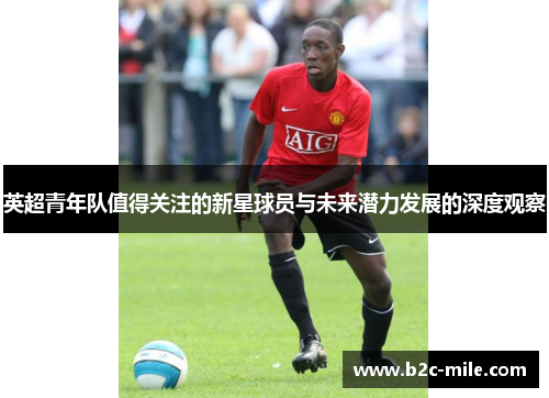 英超青年队值得关注的新星球员与未来潜力发展的深度观察 英超青年队值得关注的新星球员与未来潜力发展的深度观察