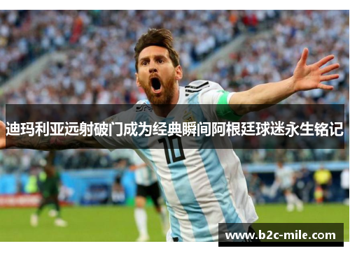 迪玛利亚远射破门成为经典瞬间阿根廷球迷永生铭记