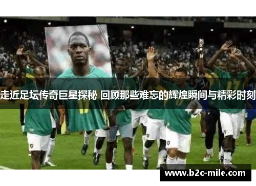 走近足坛传奇巨星探秘 回顾那些难忘的辉煌瞬间与精彩时刻