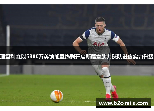 理查利森以5800万英镑加盟热刺开启新篇章助力球队进攻实力升级