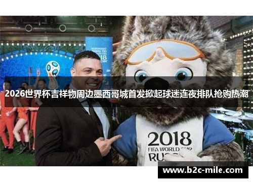 2026世界杯吉祥物周边墨西哥城首发掀起球迷连夜排队抢购热潮
